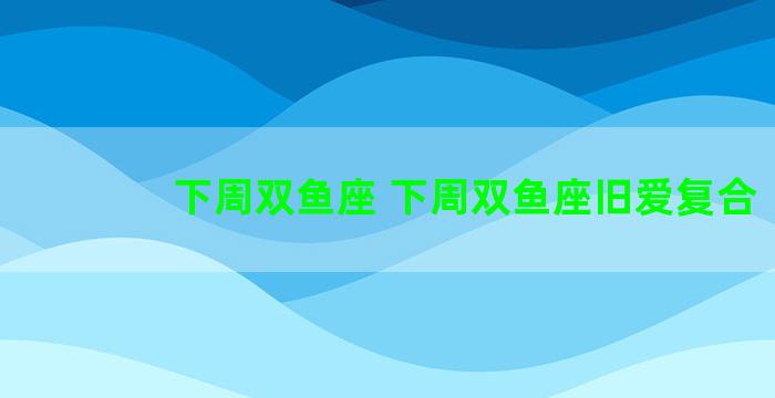 下周双鱼座 下周双鱼座旧爱复合